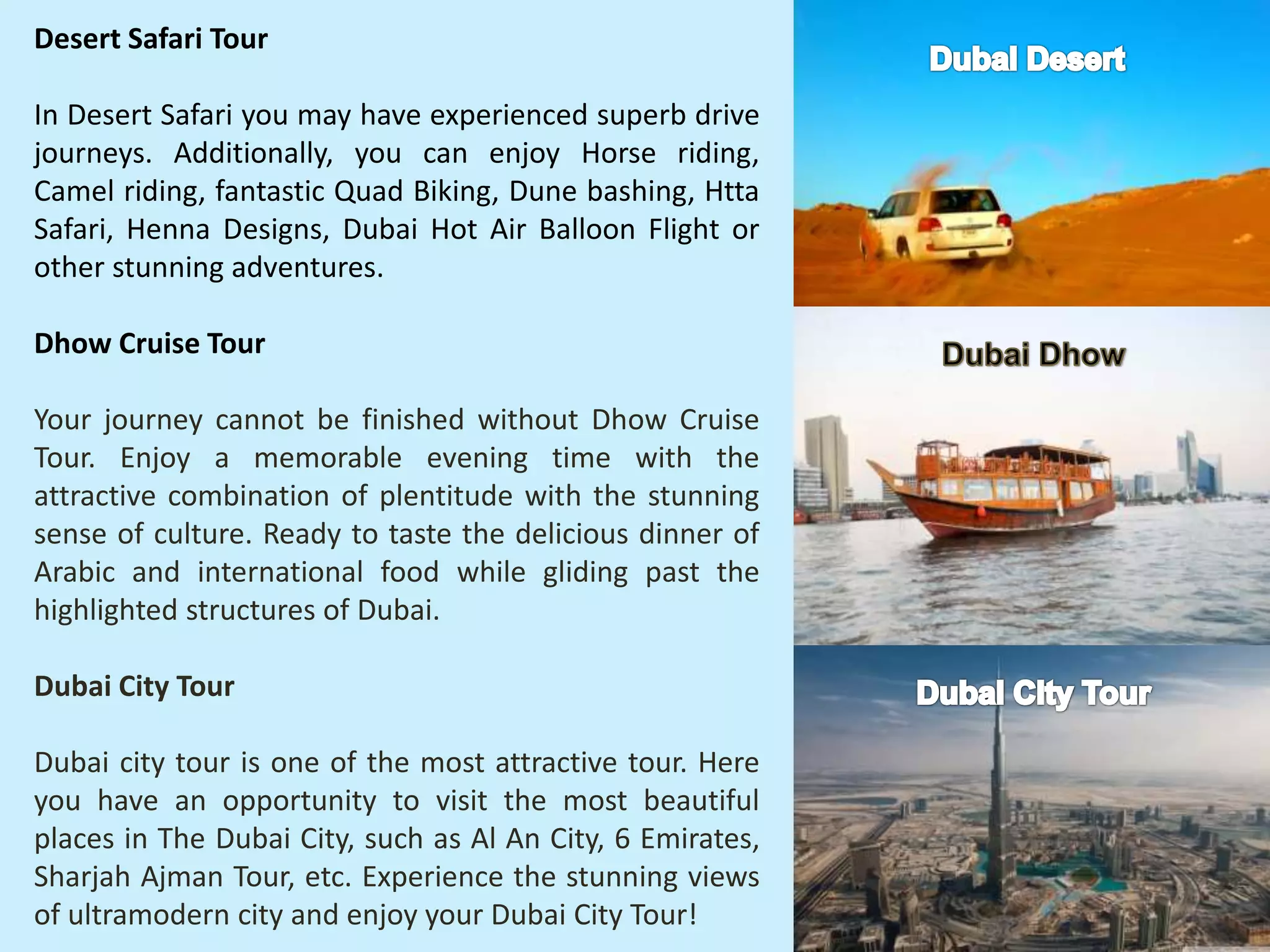 Desert Safari Tour
In Desert Safari you may have experienced superb drive
journeys. Additionally, you can enjoy Horse riding,
Camel riding, fantastic Quad Biking, Dune bashing, Htta
Safari, Henna Designs, Dubai Hot Air Balloon Flight or
other stunning adventures.
Dhow Cruise Tour
Your journey cannot be finished without Dhow Cruise
Tour. Enjoy a memorable evening time with the
attractive combination of plentitude with the stunning
sense of culture. Ready to taste the delicious dinner of
Arabic and international food while gliding past the
highlighted structures of Dubai.
Dubai City Tour
Dubai city tour is one of the most attractive tour. Here
you have an opportunity to visit the most beautiful
places in The Dubai City, such as Al An City, 6 Emirates,
Sharjah Ajman Tour, etc. Experience the stunning views
of ultramodern city and enjoy your Dubai City Tour!
 