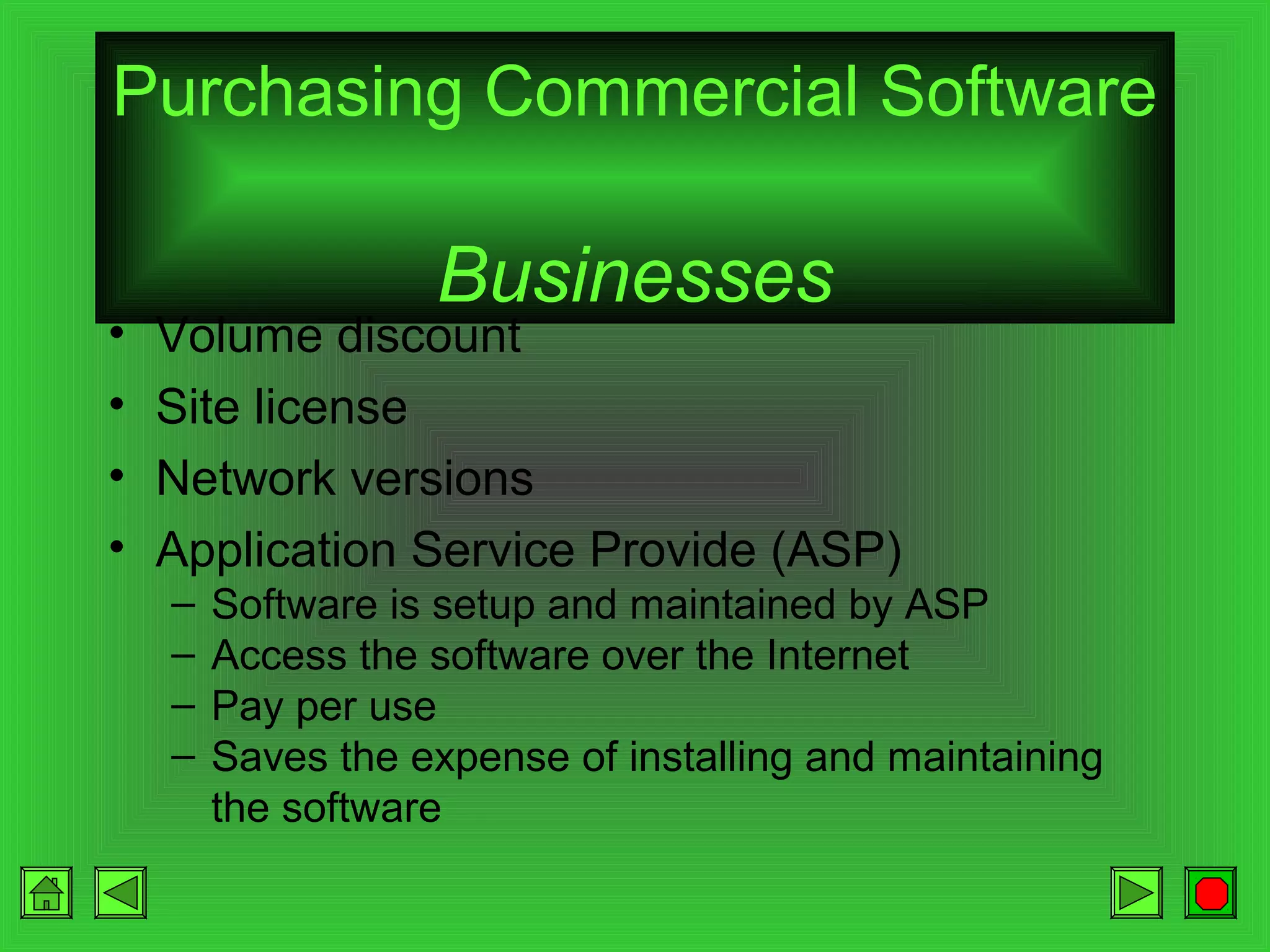 Purchasing Commercial Software
•
•
•
•

Businesses

Volume discount
Site license
Network versions
Application Service Provide (ASP)
–
–
–
–

Software is setup and maintained by ASP
Access the software over the Internet
Pay per use
Saves the expense of installing and maintaining
the software

 