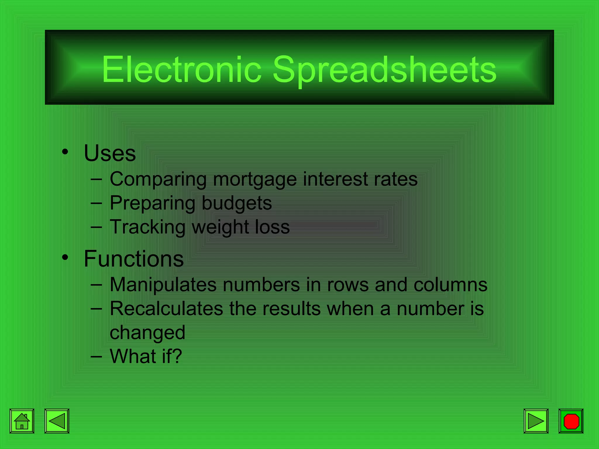 Electronic Spreadsheets
• Uses
– Comparing mortgage interest rates
– Preparing budgets
– Tracking weight loss

• Functions
– Manipulates numbers in rows and columns
– Recalculates the results when a number is
changed
– What if?

 