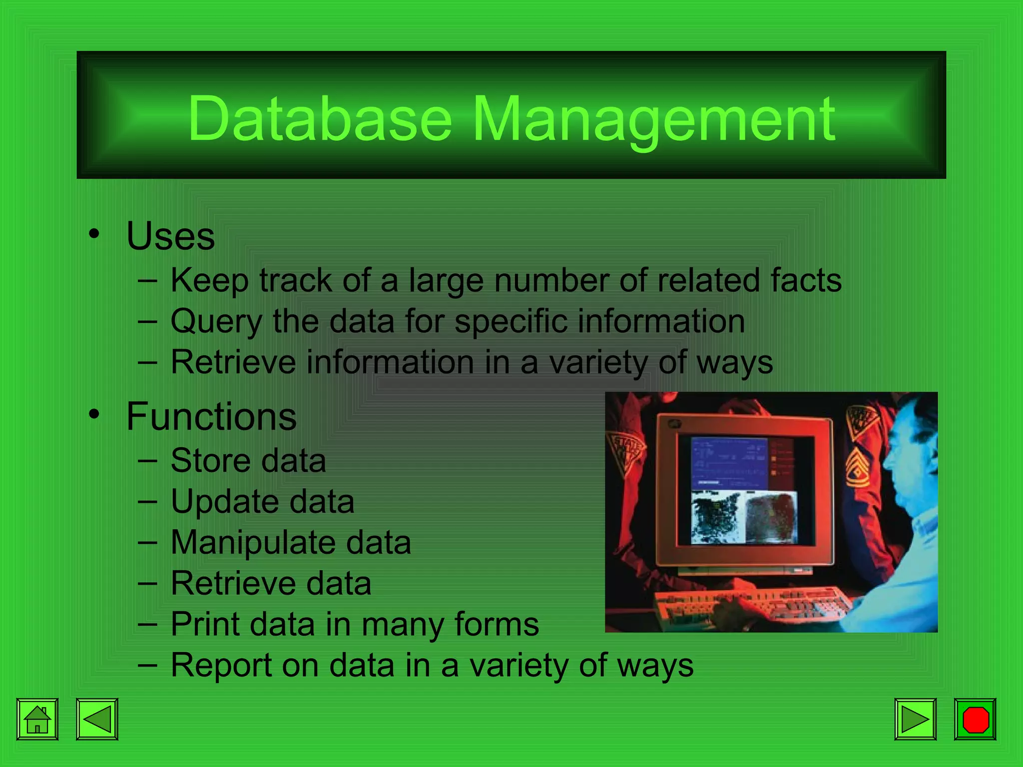 Database Management
• Uses
– Keep track of a large number of related facts
– Query the data for specific information
– Retrieve information in a variety of ways

• Functions
–
–
–
–
–
–

Store data
Update data
Manipulate data
Retrieve data
Print data in many forms
Report on data in a variety of ways

 
