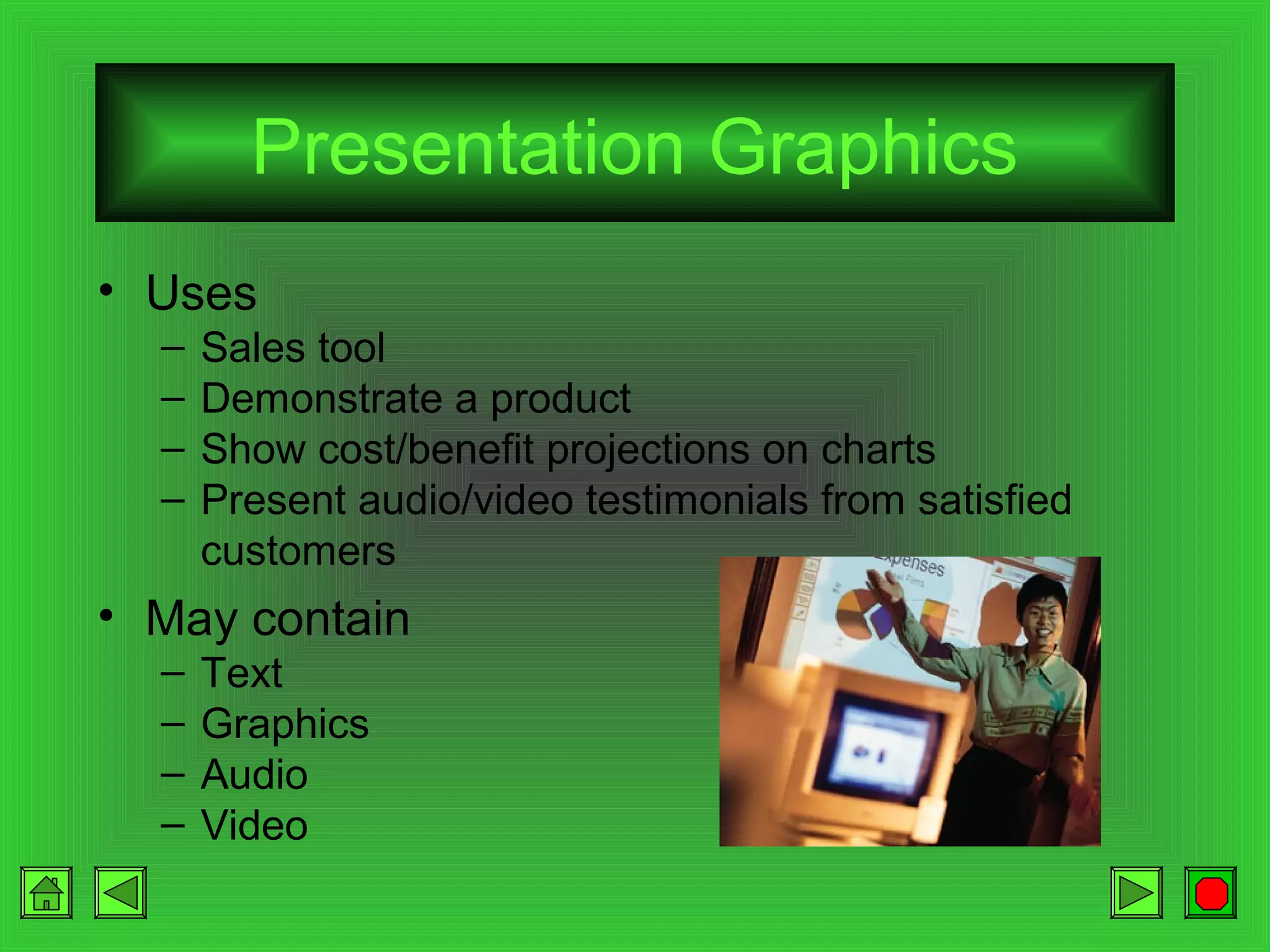 Presentation Graphics
• Uses
–
–
–
–

Sales tool
Demonstrate a product
Show cost/benefit projections on charts
Present audio/video testimonials from satisfied
customers

• May contain
–
–
–
–

Text
Graphics
Audio
Video

 
