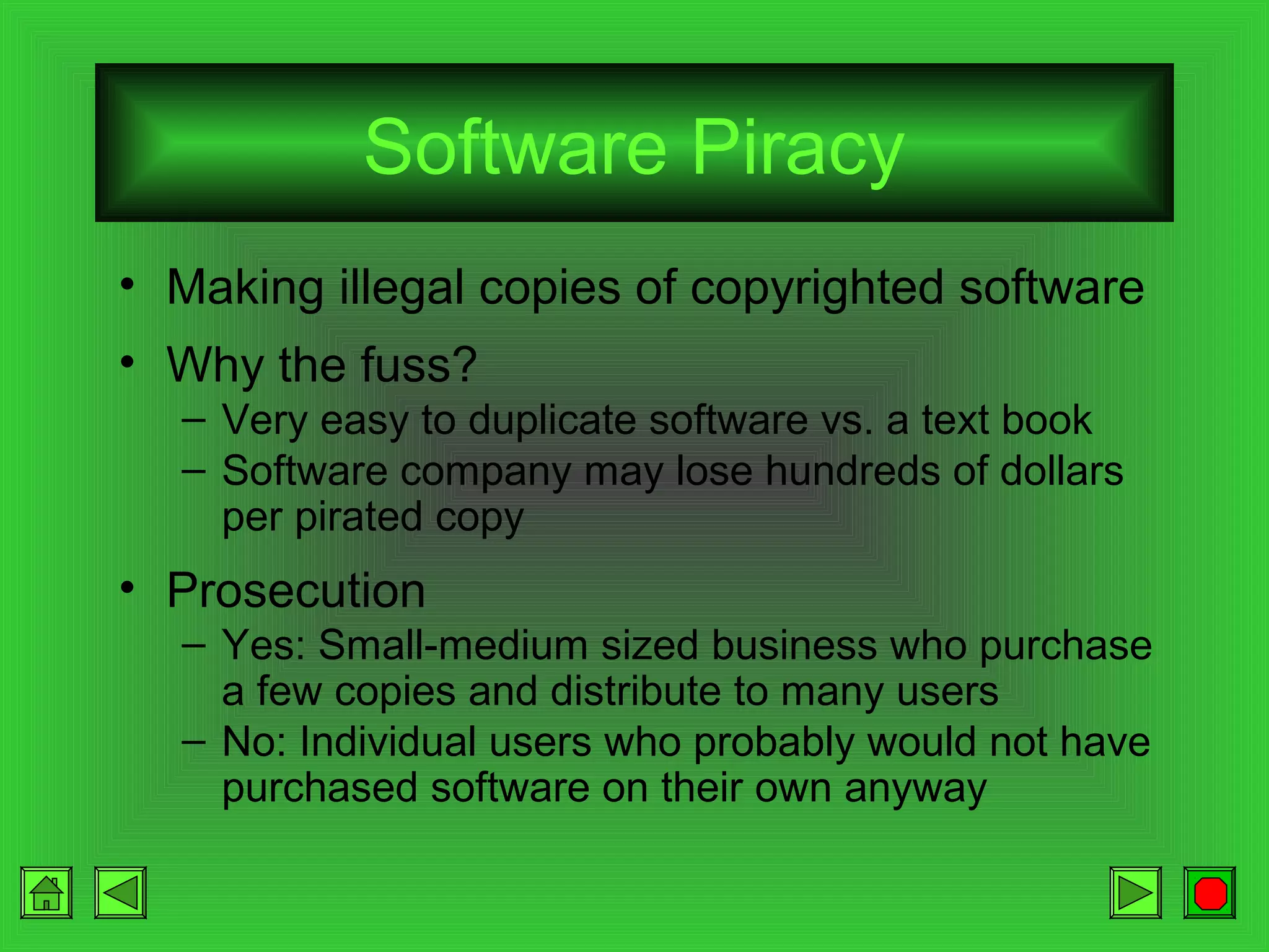 Software Piracy
• Making illegal copies of copyrighted software
• Why the fuss?
– Very easy to duplicate software vs. a text book
– Software company may lose hundreds of dollars
per pirated copy

• Prosecution
– Yes: Small-medium sized business who purchase
a few copies and distribute to many users
– No: Individual users who probably would not have
purchased software on their own anyway

 