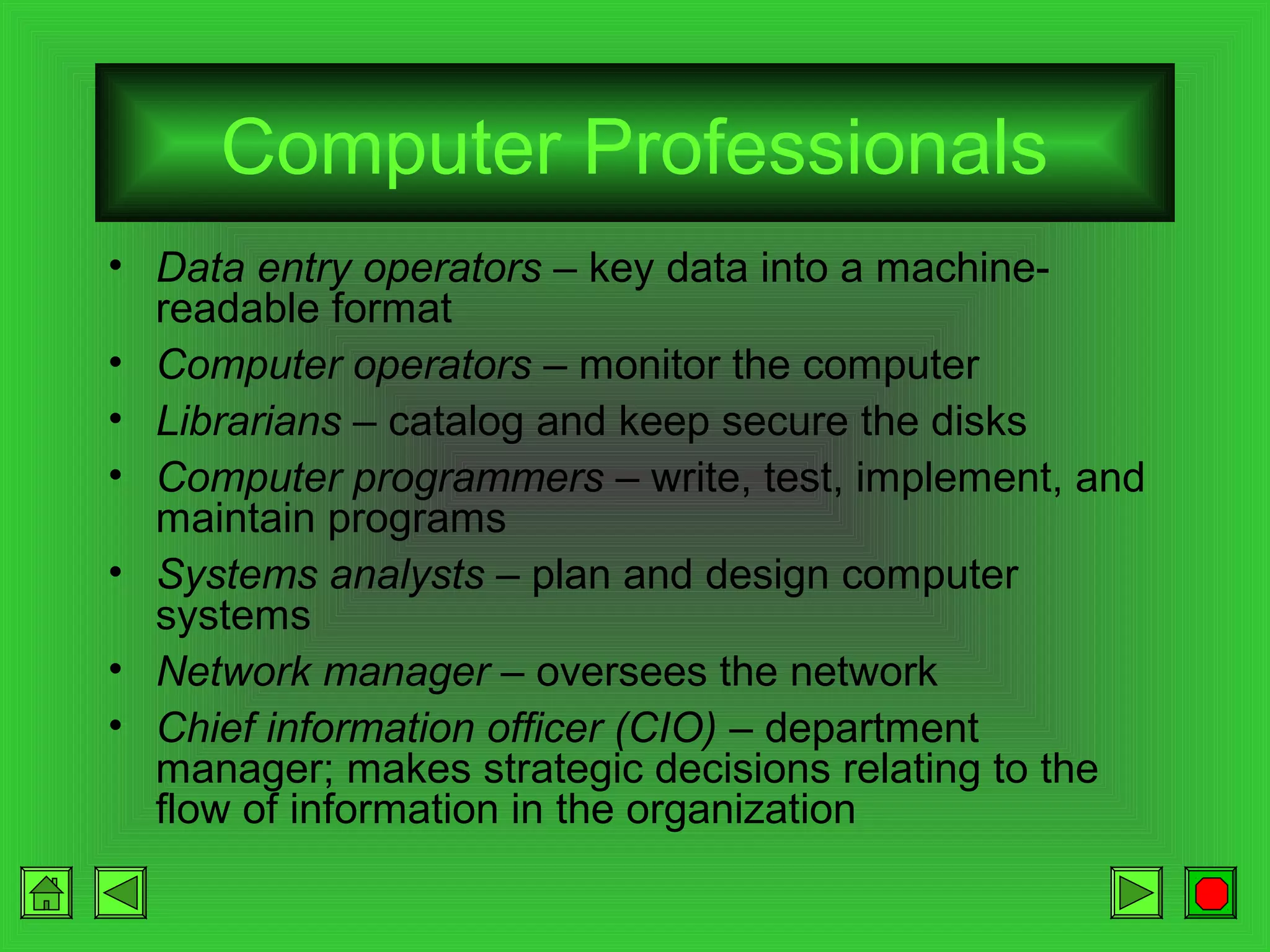 Computer Professionals
• Data entry operators – key data into a machinereadable format
• Computer operators – monitor the computer
• Librarians – catalog and keep secure the disks
• Computer programmers – write, test, implement, and
maintain programs
• Systems analysts – plan and design computer
systems
• Network manager – oversees the network
• Chief information officer (CIO) – department
manager; makes strategic decisions relating to the
flow of information in the organization

 