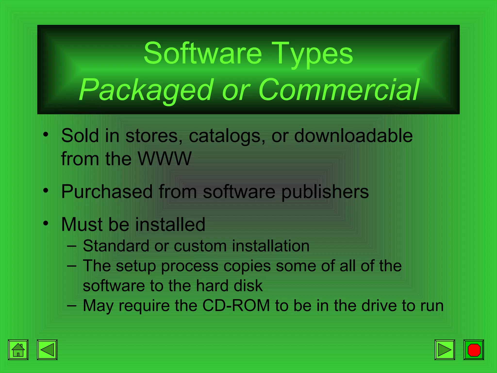 Software Types
Packaged or Commercial
• Sold in stores, catalogs, or downloadable
from the WWW
• Purchased from software publishers
• Must be installed
– Standard or custom installation
– The setup process copies some of all of the
software to the hard disk
– May require the CD-ROM to be in the drive to run

 