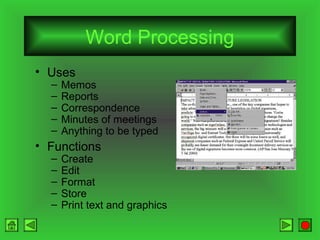 Word Processing
• Uses
–
–
–
–
–

Memos
Reports
Correspondence
Minutes of meetings
Anything to be typed

• Functions
–
–
–
–
–

Create
Edit
Format
Store
Print text and graphics

 