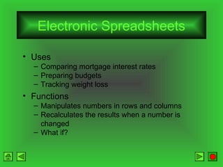 Electronic Spreadsheets
• Uses
– Comparing mortgage interest rates
– Preparing budgets
– Tracking weight loss

• Functions
– Manipulates numbers in rows and columns
– Recalculates the results when a number is
changed
– What if?

 