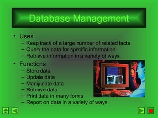Database Management
• Uses
– Keep track of a large number of related facts
– Query the data for specific information
– Retrieve information in a variety of ways

• Functions
–
–
–
–
–
–

Store data
Update data
Manipulate data
Retrieve data
Print data in many forms
Report on data in a variety of ways

 