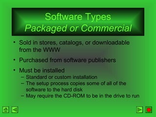Software Types
Packaged or Commercial
• Sold in stores, catalogs, or downloadable
from the WWW
• Purchased from software publishers
• Must be installed
– Standard or custom installation
– The setup process copies some of all of the
software to the hard disk
– May require the CD-ROM to be in the drive to run

 