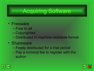 Acquiring Software
• Freeware
– Free to all
– Copyrighted
– Distributed in machine-readable format

• Shareware
– Freely distributed for a trial period
– Pay a nominal fee to register with the
author

 