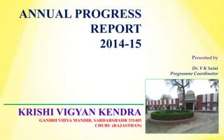 ANNUAL PROGRESS
REPORT
2014-15
Presented by
Dr. V K Saini
Programme Coordinator
KRISHI VIGYAN KENDRA
GANDHI VIDYA MANDIR, SARDARSHAHR 331403
CHURU (RAJASTHAN)
 
