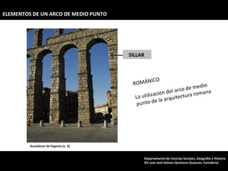 Acueducto de Segovia (s. II) ROMÁNICO La utilización del arco de medio punto de la arquitectura romana SILLAR  ELEMENTOS DE UN ARCO DE MEDIO PUNTO Departamento de Ciencias Sociales, Geografía e Historia IES Juan José Gómez Quintana (Suances, Cantabria) 