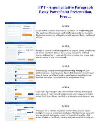 PPT - Argumentative Paragraph
Essay PowerPoint Presentation,
Free ...
1. Step
To get started, you must first create an account on site HelpWriting.net.
The registration process is quick and simple, taking just a few moments.
During this process, you will need to provide a password and a valid email
address.
2. Step
In order to create a "Write My Paper For Me" request, simply complete the
10-minute order form. Provide the necessary instructions, preferred
sources, and deadline. If you want the writer to imitate your writing style,
attach a sample of your previous work.
3. Step
When seeking assignment writing help from HelpWriting.net, our
platform utilizes a bidding system. Review bids from our writers for your
request, choose one of them based on qualifications, order history, and
feedback, then place a deposit to start the assignment writing.
4. Step
After receiving your paper, take a few moments to ensure it meets your
expectations. If you're pleased with the result, authorize payment for the
writer. Don't forget that we provide free revisions for our writing services.
5. Step
When you opt to write an assignment online with us, you can request
multiple revisions to ensure your satisfaction. We stand by our promise to
provide original, high-quality content - if plagiarized, we offer a full
refund. Choose us confidently, knowing that your needs will be fully met.
PPT - Argumentative Paragraph Essay PowerPoint Presentation, Free ... PPT - Argumentative Paragraph Essay
PowerPoint Presentation, Free ...
 