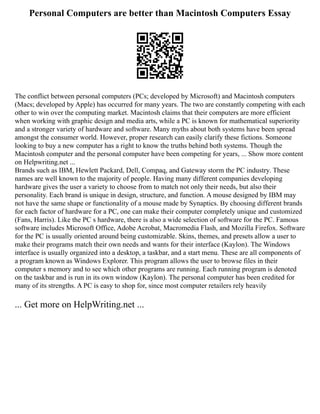 Personal Computers are better than Macintosh Computers Essay
The conflict between personal computers (PCs; developed by Microsoft) and Macintosh computers
(Macs; developed by Apple) has occurred for many years. The two are constantly competing with each
other to win over the computing market. Macintosh claims that their computers are more efficient
when working with graphic design and media arts, while a PC is known for mathematical superiority
and a stronger variety of hardware and software. Many myths about both systems have been spread
amongst the consumer world. However, proper research can easily clarify these fictions. Someone
looking to buy a new computer has a right to know the truths behind both systems. Though the
Macintosh computer and the personal computer have been competing for years, ... Show more content
on Helpwriting.net ...
Brands such as IBM, Hewlett Packard, Dell, Compaq, and Gateway storm the PC industry. These
names are well known to the majority of people. Having many different companies developing
hardware gives the user a variety to choose from to match not only their needs, but also their
personality. Each brand is unique in design, structure, and function. A mouse designed by IBM may
not have the same shape or functionality of a mouse made by Synaptics. By choosing different brands
for each factor of hardware for a PC, one can make their computer completely unique and customized
(Fans, Harris). Like the PC s hardware, there is also a wide selection of software for the PC. Famous
software includes Microsoft Office, Adobe Acrobat, Macromedia Flash, and Mozilla Firefox. Software
for the PC is usually oriented around being customizable. Skins, themes, and presets allow a user to
make their programs match their own needs and wants for their interface (Kaylon). The Windows
interface is usually organized into a desktop, a taskbar, and a start menu. These are all components of
a program known as Windows Explorer. This program allows the user to browse files in their
computer s memory and to see which other programs are running. Each running program is denoted
on the taskbar and is run in its own window (Kaylon). The personal computer has been credited for
many of its strengths. A PC is easy to shop for, since most computer retailers rely heavily
... Get more on HelpWriting.net ...
 