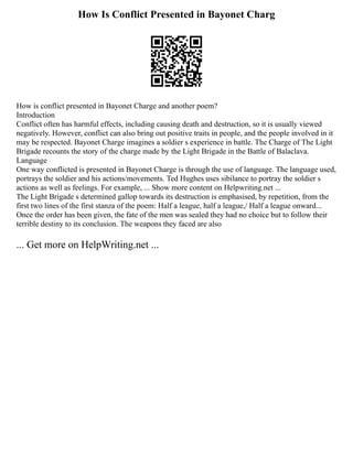 How Is Conflict Presented in Bayonet Charg
How is conflict presented in Bayonet Charge and another poem?
Introduction
Conflict often has harmful effects, including causing death and destruction, so it is usually viewed
negatively. However, conflict can also bring out positive traits in people, and the people involved in it
may be respected. Bayonet Charge imagines a soldier s experience in battle. The Charge of The Light
Brigade recounts the story of the charge made by the Light Brigade in the Battle of Balaclava.
Language
One way conflicted is presented in Bayonet Charge is through the use of language. The language used,
portrays the soldier and his actions/movements. Ted Hughes uses sibilance to portray the soldier s
actions as well as feelings. For example, ... Show more content on Helpwriting.net ...
The Light Brigade s determined gallop towards its destruction is emphasised, by repetition, from the
first two lines of the first stanza of the poem: Half a league, half a league,/ Half a league onward...
Once the order has been given, the fate of the men was sealed they had no choice but to follow their
terrible destiny to its conclusion. The weapons they faced are also
... Get more on HelpWriting.net ...
 