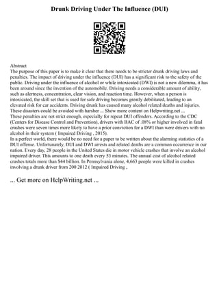 Drunk Driving Under The Influence (DUI)
Abstract
The purpose of this paper is to make it clear that there needs to be stricter drunk driving laws and
penalties. The impact of driving under the influence (DUI) has a significant risk to the safety of the
public. Driving under the influence of alcohol or while intoxicated (DWI) is not a new dilemma, it has
been around since the invention of the automobile. Driving needs a considerable amount of ability,
such as alertness, concentration, clear vision, and reaction time. However, when a person is
intoxicated, the skill set that is used for safe driving becomes greatly debilitated, leading to an
elevated risk for car accidents. Driving drunk has caused many alcohol related deaths and injuries.
These disasters could be avoided with harsher ... Show more content on Helpwriting.net ...
These penalties are not strict enough, especially for repeat DUI offenders. According to the CDC
(Centers for Disease Control and Prevention), drivers with BAC of .08% or higher involved in fatal
crashes were seven times more likely to have a prior conviction for a DWI than were drivers with no
alcohol in their system ( Impaired Driving , 2015).
In a perfect world, there would be no need for a paper to be written about the alarming statistics of a
DUI offense. Unfortunately, DUI and DWI arrests and related deaths are a common occurrence in our
nation. Every day, 28 people in the United States die in motor vehicle crashes that involve an alcohol
impaired driver. This amounts to one death every 53 minutes. The annual cost of alcohol related
crashes totals more than $44 billion. In Pennsylvania alone, 4,663 people were killed in crashes
involving a drunk driver from 200 2012 ( Impaired Driving ,
... Get more on HelpWriting.net ...
 