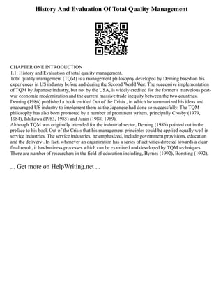History And Evaluation Of Total Quality Management
CHAPTER ONE INTRODUCTION
1.1: History and Evaluation of total quality management.
Total quality management (TQM) is a management philosophy developed by Deming based on his
experiences in US industry before and during the Second World War. The successive implementation
of TQM by Japanese industry, but not by the USA, is widely credited for the former s marvelous post‐
war economic modernization and the current massive trade inequity between the two countries.
Deming (1986) published a book entitled Out of the Crisis , in which he summarized his ideas and
encouraged US industry to implement them as the Japanese had done so successfully. The TQM
philosophy has also been promoted by a number of prominent writers, principally Crosby (1979,
1984), Ishikawa (1983, 1985) and Juran (1988, 1989).
Although TQM was originally intended for the industrial sector, Deming (1986) pointed out in the
preface to his book Out of the Crisis that his management principles could be applied equally well in
service industries. The service industries, he emphasized, include government provisions, education
and the delivery . In fact, whenever an organization has a series of activities directed towards a clear
final result, it has business processes which can be examined and developed by TQM techniques.
There are number of researchers in the field of education including, Byrnes (1992), Bonsting (1992),
... Get more on HelpWriting.net ...
 