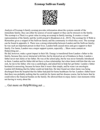 Ecomap Sullivan Family
Analysis of Ecomap A family ecomap provides information about the systems outside of the
immediate family; they can either be sources of social support or they can be stressors to the family.
The ecomap is a There is a great value in using an ecomap in family nursing. It creates a visual
representation of the family and the world around it (Kaakinen et al., 2015). The ecomap for A Walk to
Remember gives a snippet of the Sullivan family and the community in which they exist. The ecomap
can be found in appendix A. There was a strong relationship between Landon and the Sullivan family;
he was such an important person in their lives. Landon both caused stress and gave support to their
family. For Jamie, Landon was a major support system, especially ... Show more content on
Helpwriting.net ...
He did, however, make a great impact in their life. Energy is transferred from Landon s father to the
family, because they never interacted with him, but he showed an act of kindness to them. Landon s
father never met Jamie or her father. He was at the school play, but he was never formally introduced
to them. Landon and his father did not have a close relationship, but when Jamie told him that she was
sick, he ran to his father, who was a cardiologist, and asked him to help her get better. Landon s father
hesitated in answering, because he knew that it wasn t that simple, and he wasn t an oncologist.
Landon left thinking that his father could not help him. He later found out when Jamie was being
discharged from the hospital that his father had paid for home healthcare for her. Landon s father knew
that there was probably nothing that he could do for Jamie and her disease course, but he knew that he
could relieve the financial burden on the family. He allowed them to enjoy Jamie s last moments while
not having to worry about the
... Get more on HelpWriting.net ...
 