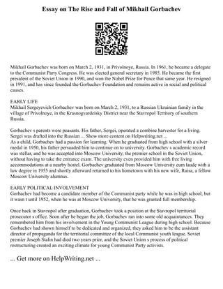 Essay on The Rise and Fall of Mikhail Gorbachev
Mikhail Gorbachev was born on March 2, 1931, in Privolnoye, Russia. In 1961, he became a delegate
to the Communist Party Congress. He was elected general secretary in 1985. He became the first
president of the Soviet Union in 1990, and won the Nobel Prize for Peace that same year. He resigned
in 1991, and has since founded the Gorbachev Foundation and remains active in social and political
causes.
EARLY LIFE
Mikhail Sergeyevich Gorbachev was born on March 2, 1931, to a Russian Ukrainian family in the
village of Privolnoye, in the Krasnogvardeisky District near the Stavropol Territory of southern
Russia.
Gorbachev s parents were peasants. His father, Sergei, operated a combine harvester for a living.
Sergei was drafted into the Russian ... Show more content on Helpwriting.net ...
As a child, Gorbachev had a passion for learning. When he graduated from high school with a silver
medal in 1950, his father persuaded him to continue on to university. Gorbachev s academic record
was stellar, and he was accepted into Moscow University, the premier school in the Soviet Union,
without having to take the entrance exam. The university even provided him with free living
accommodations at a nearby hostel. Gorbachev graduated from Moscow University cum laude with a
law degree in 1955 and shortly afterward returned to his hometown with his new wife, Raisa, a fellow
Moscow University alumnus.
EARLY POLITICAL INVOLVEMENT
Gorbachev had become a candidate member of the Communist party while he was in high school, but
it wasn t until 1952, when he was at Moscow University, that he was granted full membership.
Once back in Stavropol after graduation, Gorbachev took a position at the Stavropol territorial
prosecutor s office. Soon after he began the job, Gorbachev ran into some old acquaintances. They
remembered him from his involvement in the Young Communist League during high school. Because
Gorbachev had shown himself to be dedicated and organized, they asked him to be the assistant
director of propaganda for the territorial committee of the local Communist youth league. Soviet
premier Joseph Stalin had died two years prior, and the Soviet Union s process of political
restructuring created an exciting climate for young Communist Party activists.
... Get more on HelpWriting.net ...
 