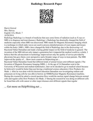 Radiology Research Paper
Harvir Grewal
Mrs. Harvey
English 12A, Block: 7
10/30/2014
Radiology Radiology is a branch of medicine that uses some forms of radiation (such as X rays or
MRI s) to diagnose and treat diseases ( Radiology ). Radiology has drastically changed the field of
medicine especially when MRI was discovered. MRI stands for Magnetic Resonance Imaging which
is a technique in which radio waves are used to process detailed pictures of your organs and tissues
within the body ( MRI ). MRI s have changed the field of Radiology due to the discovering s of
Raymond Vahan Damadian and made a lasting global impact on the field of medicine in general. The
invention of the MRI did not only impact a generation but it impacted the medical world as a whole. I
believe that this advancement in technology improved not only the quality of service provided by
physicians but gave them a new perspective and a broader range of ways to treat patients. The MRI
improved the quality of ... Show more content on Helpwriting.net ...
Raymond Vahan Damadian found that different kinds of animal tissues emit different signals ( The
Invention of Magnetic Resonance Imaging (MRI). ). At the age of 16 Damadian went to the
University of Wisconsin and studied mathematics, later on he decided to go to medical school because
he believed it would be better than just having a traditional science education ( How Products Are
Made. ). After he was done with his doctoral education Damadian was investigating sodium and
potassium on living cells he was able to borrow an NMR(Nuclear Magnetic Resonance) machine,
During this research he asked a crucial question How would the nuclear signal change between normal
cells and regular cells( How Products Are Made. )? During the research he was doing on different cells
he found that cells with cancer or other major diseases emit different signals than regular
... Get more on HelpWriting.net ...
 