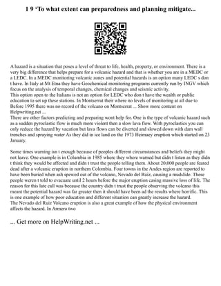 1 9 ‘To what extent can preparedness and planning mitigate...
A hazard is a situation that poses a level of threat to life, health, property, or environment. There is a
very big difference that helps prepare for a volcanic hazard and that is whether you are in a MEDC or
a LEDC. In a MEDC monitoring volcanic zones and potential hazards is an option many LEDC s don
t have. In Italy at Mt Etna they have Geochemical monitoring programs currently run by INGV which
focus on the analysis of temporal changes, chemical changes and seismic activity.
This option open to the Italians is not an option for LEDC who don t have the wealth or public
education to set up these stations. In Montserrat their where no levels of monitoring at all due to
Before 1995 there was no record of the volcano on Montserrat ... Show more content on
Helpwriting.net ...
There are other factors predicting and preparing wont help for. One is the type of volcanic hazard such
as a sudden pyroclastic flow is much more violent then a slow lava flow. With pyroclastics you can
only reduce the hazard by vacation but lava flows can be diverted and slowed down with dam wall
trenches and spraying water As they did in ice land on the 1973 Heimaey eruption which started on 23
January.
Some times warning isn t enough because of peoples different circumstances and beliefs they might
not leave. One example is in Columbia in 1985 where they where warned but didn t listen as they didn
t think they would be affected and didn t trust the people telling them. About 20,000 people are feared
dead after a volcanic eruption in northern Colombia. Four towns in the Andes region are reported to
have been buried when ash spewed out of the volcano, Nevado del Ruiz, causing a mudslide. These
people weren t told to evacuate until 2 hours before the major eruption casing massive loss of life. The
reason for this late call was because the country didn t trust the people observing the volcano this
meant the potential hazard was far greater then it should have been ad the results where horrific. This
is one example of how poor education and different situation can greatly increase the hazard.
The Nevado del Ruiz Volcano eruption is also a great example of how the physical environment
affects the hazard. In Armero two
... Get more on HelpWriting.net ...
 