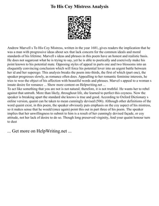 To His Coy Mistress Analysis
Andrew Marvell s To His Coy Mistress, written in the year 1681, gives readers the implication that he
was a man with progressive ideas about sex that lack concern for the common ideals and moral
standards of his lifetime. Marvell s ideas and phrases in this poem have an honest and realistic basis.
He does not sugarcoat what he is trying to say, yet he is able to poetically and coercively make his
point known to his potential mate. Opposing styles of appeal in parts one and two blossoms into an
eloquently convincing conclusion which will force his potential lover into an urgent battle between
her id and her superego. This analysis breaks the poem into thirds, the first of which (part one), the
speaker progresses slowly, as romance often does. Appealling to her romantic feminine interests, he
tries to woo the object of his affection with beautiful words and phrases. Marvel s appeal to a woman s
innate desire for romance ... Show more content on Helpwriting.net ...
To act like something that you are not is not natural; therefore, it is not truthful. He wants her to rebel
against that untruth. More than likely, throughout life, she learned to perfect this coyness. Now the
speaker is breaking apart the standard she knows is true and good. According to Oxford Dictionary s
online version, quaint can be taken to mean cunningly devised (506). Although other definitions of the
word quaint exist, in this poem, the speaker obviously puts emphasis on the coy aspect of his mistress,
so it makes sense that he would (once again) point this out in part three of his poem. The speaker
implies that her unwillingness to submit to him is a result of her cunningly devised façade, or coy
attitude, not her lack of desire to do so. Though long preserved virginity, And your quaint honour turn
to dust
... Get more on HelpWriting.net ...
 