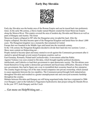 Early Day Slovakia
Early day Slovakia was the border area of the Roman Empire and can be traced back into prehistoric
times. In the early 9th century, a Slavic leader named Mojmír created the Great Moravian Empire
along the Morava River. This empire covered the area of modern day Slovakia and Moravia as well as
parts of Hungary and Austria. The Great
Moravian Empire collapsed in 907 after the Hungarian army invaded the land. After the
Empire collapsed, Slovakia became apart of the Hungarian Kingdom and lasted there for about 1,000
years. The Hungarian kingdom was a monarchy that remained in Central
Europe that was founded in the Middle Ages and lasted into the twentieth century.
In the 11th century the Hungarian Kingdom decided to divide their land into two sections: Lower ...
Show more content on Helpwriting.net ...
People started to become upset and many started to revolt against the Communist government after it
started to spread through several eastern European countries such as
East Germany, Romania, Poland and Czechoslovakia. A movement called the Public
Against Violence was soon created in Slovakia, which brought together political dissidents,
intellectuals, and Catholics to lead their government to open democratic society. The Slovakians soon
found themselves living under a democratic government and faced many difficulties. Because of their
new government, they had to figure out a way to reestablish their economy based on free enterprise.
The country began moving a lot of the state owned companies into private ownership, which seemed
to cause arguments between the two republics. The Communist period brought forth industrialism
throughout Slovakia and resulted in a greater unemployment rate and conveyed economic hardship
throughout the country.
Debates between Slovakia and Hungary are still being negotiated today that have originated in 2006
over Hungary s part in the Gabcikovo Nagymaros hydroelectric dam project along the Danube River.
In the year 1977, both Hungary and the Czech
... Get more on HelpWriting.net ...
 