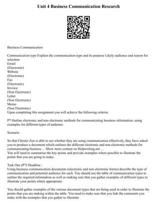 Unit 4 Business Communication Research
Business Communication
Communication type Explain the communication type and its purpose Likely audience and reason for
selection
Email
(Electronic)
Website
(Electronic)
Fax
(Electronic)
Invoice
(Non Electronic)
Letter
(Non Electronic)
Memo
(Non Electronic)
Upon completing this assignment you will achieve the following criteria:
P7 Outline electronic and non electronic methods for communicating business information, using
examples for different types of audience
Scenario
So that Chester Zoo is able to see whether they are using communication effectively, they have asked
you to produce a document which outlines the different electronic and non electronic methods for
communicating business ... Show more content on Helpwriting.net ...
You will need to summarise the key points and provide examples where possible to illustrate the
points that you are going to make.
Task One (P7) Deadline :
Using business communication documents (electronic and non electronic forms) describe the type of
communication and potential audience for each. You should use the table of communication types to
outline the required information as well as making sure that you gather examples of different types to
illustrate your points where appropriate.
You should gather examples of the various document types that are being used in order to illustrate the
points that you are making within the table. You need to make sure that you link the comments you
make with the examples that you gather to illustrate
 