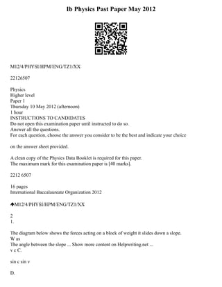Ib Physics Past Paper May 2012
M12/4/PHYSI/HPM/ENG/TZ1/XX
22126507
Physics
Higher level
Paper 1
Thursday 10 May 2012 (afternoon)
1 hour
INSTRUCTIONS TO CANDIDATES
Do not open this examination paper until instructed to do so.
Answer all the questions.
For each question, choose the answer you consider to be the best and indicate your choice
on the answer sheet provided.
A clean copy of the Physics Data Booklet is required for this paper.
The maximum mark for this examination paper is [40 marks].
2212 6507
16 pages
International Baccalaureate Organization 2012
M12/4/PHYSI/HPM/ENG/TZ1/XX
2
1.
The diagram below shows the forces acting on a block of weight it slides down a slope.
W as
The angle between the slope ... Show more content on Helpwriting.net ...
v c C.
sin c sin v
D.
 