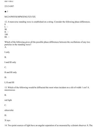 sin v sin c
2212 6507
7
M12/4/PHYSI/HPM/ENG/TZ1/XX
12. A transverse standing wave is established on a string. Consider the following phase differences.
0
I. 
90
II. 
180
III. 
Which of the following gives all the possible phase differences between the oscillations of any two
particles in the standing wave?
A.
I only
B.
I and III only
C.
II and III only
D.
I, II and III
13. Which of the following would be diffracted the most when incident on a slit of width 1 cm? A.
microwaves
B.
red light
C.
ultraviolet
D.
X rays
14. Two point sources of light have an angular separation of as measured by a distant observer. θ, The
 