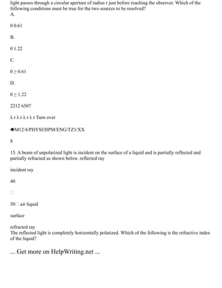 light passes through a circular aperture of radius r just before reaching the observer. Which of the
following conditions must be true for the two sources to be resolved?
A.
θ 0.61
B.
θ 1.22
C.
θ ≥ 0.61
D.
θ ≥ 1.22
2212 6507
λ r λ r λ r λ r Turn over
M12/4/PHYSI/HPM/ENG/TZ1/XX
8
15. A beam of unpolarized light is incident on the surface of a liquid and is partially reflected and
partially refracted as shown below. reflected ray
incident ray
40

50 air liquid
surface
refracted ray
The reflected light is completely horizontally polarized. Which of the following is the refractive index
of the liquid?
... Get more on HelpWriting.net ...
 