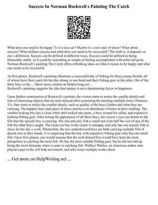 Success In Norman Rockwell s Painting The Catch
What does one need to be happy? Is it a nice car? Maybe it s a new pair of shoes? What about
success? What defines success and what does one need to be successful? The truth is, it depends on
one s definition. Success can be defined in different ways. Success could be defined as being
financially stable, or it could be something as simple as feeling accomplished with achieved goals.
Norman Rockwell s painting The Catch offers refreshing ideas on what it means to be happy and what
one needs to be successful.
At first glance, Rockwell s painting illustrates a successful day of fishing for three young friends, all
of whom have their catch for the day strung in one hand and their fishing gear in the other. Out of the
three boys in the ... Show more content on Helpwriting.net ...
Rockwell s painting suggests the idea that money is not a determining factor in happiness.
Upon further examination of Rockwell s portrait, the viewer starts to notice the smaller details and
tons of interesting objects that are only noticed after examining the painting multiple times (Venezia,
31). One starts to notice the smaller details, such as quality of the boys clothes and what they are
carrying. The happier boys lack pairs of shoes and have an abundance of holes in their clothing. The
somber looking boy has a clean white shirt tucked into pants, a bow around his collar, and expensive
looking fishing gear. After noting the appearance of all three boys, the viewer s eyes are drawn to the
fish that the upscale boy is carrying. His one and only fish is small not even half the size of any of the
fish the other boys caught. The clean cut boy in the center is unhappy and only has one measly fish to
show for the day s work. Meanwhile, the two underdressed boys are both carrying multiple fish of
decent size in their hands. It is surprising that the boy with expensive fishing gear only has one small
fish. Upon first glance, one would assume that the well dressed boy would have been the most
prosperous in catching the most fish. He has the most suitable fishing gear, but he did not end up
being the most fortunate when it came to catching fish. Wallace Wattles, an American author who
played a part in the self help movement, and who wrote multiple works about
... Get more on HelpWriting.net ...
 