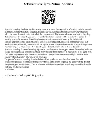 Selective Breeding Vs. Natural Selection
Selective breeding has been used for many years to achieve the expression of desired traits in animals
and plants. Similar to natural selection, humans have developed artificial selection where humans
select the most desirable traits instead of the environment, this is what s known as selective breeding.
But in fact selective breeding does not select for the fittest phenotype like in natural selection it
actually selects for the most desirable phenotypes which may cause harm to the individual.
Natural selection selects against harmful alleles as they are disadvantageous to the individual and
possibly restricts its ability to survive till the age of sexual reproduction thus not being able to pass on
this harmful gene, whereas selective breeding selects for harmful alleles if seen desirable.
Selective breeding involves breeding organisms based on their phenotypes so that the desired traits are
passed onto successive generations, these desired alleles then increase (in frequency) in the gene pool.
This has a large commercial benefit as animal and crop products now contain higher quality meat,
quantity of milk, quality of wool, larger fruits etc.
The goal of selective breeding in animals is to either produce a pure breed (a breed that will
consistently produce offspring with the desired traits or to simply improve the quality of the desired
trait/phenotype (homozygous). This is achieved by inbreeding (where two closely related individuals
mate and produce offspring)
In selective
... Get more on HelpWriting.net ...
 