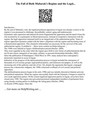The Fall of Both Mubarak’s Regime and the Legal...
Introduction :
By the end of Mubarak s rule, the legalised political opposition in Egypt was already a mirror to the
regime it was presumed to challenge: discreditable, central, aging and undemocratic.
Systematic state repression and internal divisions fragmented the opposition and deviated it from the
role assumed by its counterparts in liberal democracies. Instead of competitive interaction with the
regime, the legal opposition stationed itself as an integral part of the authoritarian polity. Years of
regime opposition dynamics ended with the latter s alignment with the regime and becoming more of
a domesticated opposition. This clientelist relationship was necessary for the survival of the semi
authoritarian regime. It enabled it ... Show more content on Helpwriting.net ...
The 1990s were labeled as Egypt s deliberalisation period (Stacher, 2004).
They were regarded as the years when the regime gave birth to new forms of authoritarianism that do
not fit into classic categories of one party, military, or personal dictatorship (Schedler, 2002).
Since the publication of Huntington s Third Wave in 1991, many analysts have anticipated a
democratic transition to occur in Egypt.
Indicators of the progress of the democratization process in Egypt included the emergence of
thousands of civil society groups, legal political parties, and numerous newspapers, as well as the
increasing role of the judiciary and rule of law. Yet, despite the arguments that Egypt s managed
process has a democratic endgame, the 1990s witnessed a rollback of civil society and political
opposition.
The deliberalisation process began in the early 1990s and was initially directed at Islamist activism
and political aspirations. When the regime successfully dealt with the Islamists, it began to curtail its
own weak opposition parties. Of the sixteen legalized opposition parties in Egypt, seven have been
closed since 1998. The regime also prevented prominent independent members of parliament from
using already existing parties to challenge the ruling party (Stacher, 2004).
As Kienle (1998) argues: Since the
... Get more on HelpWriting.net ...
 
