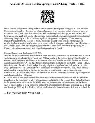 Analysis Of Bolsa Familia Springs From A Long Tradition Of...
Bolsa Familia springs from a long tradition of welfare and development strategies in Latin America.
Economic and social development are of central concern to governments and development agencies
worldwide due to their direct link to equality. This can be explained through the well defined link
between income levels and health, education and nutritional outcomes, emphasizing the importance of
addressing inequality in order to break the cycle of intergenerational poverty. Thus, reducing
inequality is central to the success of policy initiatives, as the Bolsa Familia s strong focus on
developing human capital is what makes it a poverty reduction program rather than a social assistance
one (Fitzbein et al, 2009: 11). Targeting development ... Show more content on Helpwriting.net ...
Figure 1: Social security, health, and education expenditure in Brazil
Source: Haggard and Kaufmann, 2008: 388.
Welfare can be defined as the minimum level of responsibility of the state for its citizens this is what I
will attribute to social security in Figure one. Welfare can be in the form of a steady base transfer, in
order to provide ongoing, or short term payments to alleviate financial hardship. In contrast, human
capital accumulation (HCA) can be attributed to investments in education and health (Figure 1). HCA
is the increased education, health and productivity of potential workers, to which social security is
only a precondition. It is a central driver of human and economic development. Thus, Bolsa Familia s
conditionality is what distinguishes it from a welfare scheme to a poverty assistance scheme.
Furthermore, the conditionality aspect of cash transfers is what assures requirements regarding human
capital accumulation will be met.
CCTs are a site of convergence of international and statist development policy initiatives, which are
played out at the community level by administrators and agents on the ground. Thus, Bolsa Familia is
led by governments, endorsed by the World Bank, and implemented by local authorities. CCTs are
seen as an alternative to more traditional and paternalistic approaches to social assistance (de la Briere
and Rawlings, 2006: 6). It is this level of decentralisation which contributes to their appeal on both the
... Get more on HelpWriting.net ...
 