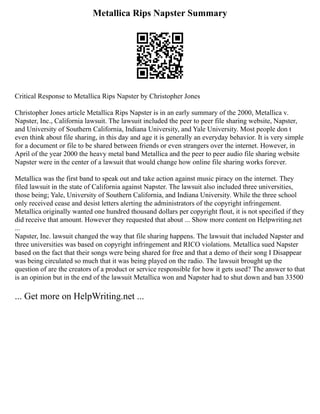 Metallica Rips Napster Summary
Critical Response to Metallica Rips Napster by Christopher Jones
Christopher Jones article Metallica Rips Napster is in an early summary of the 2000, Metallica v.
Napster, Inc., California lawsuit. The lawsuit included the peer to peer file sharing website, Napster,
and University of Southern California, Indiana University, and Yale University. Most people don t
even think about file sharing, in this day and age it is generally an everyday behavior. It is very simple
for a document or file to be shared between friends or even strangers over the internet. However, in
April of the year 2000 the heavy metal band Metallica and the peer to peer audio file sharing website
Napster were in the center of a lawsuit that would change how online file sharing works forever.
Metallica was the first band to speak out and take action against music piracy on the internet. They
filed lawsuit in the state of California against Napster. The lawsuit also included three universities,
those being; Yale, University of Southern California, and Indiana University. While the three school
only received cease and desist letters alerting the administrators of the copyright infringement.
Metallica originally wanted one hundred thousand dollars per copyright flout, it is not specified if they
did receive that amount. However they requested that about ... Show more content on Helpwriting.net
...
Napster, Inc. lawsuit changed the way that file sharing happens. The lawsuit that included Napster and
three universities was based on copyright infringement and RICO violations. Metallica sued Napster
based on the fact that their songs were being shared for free and that a demo of their song I Disappear
was being circulated so much that it was being played on the radio. The lawsuit brought up the
question of are the creators of a product or service responsible for how it gets used? The answer to that
is an opinion but in the end of the lawsuit Metallica won and Napster had to shut down and ban 33500
... Get more on HelpWriting.net ...
 