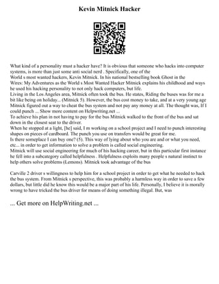 Kevin Mitnick Hacker
What kind of a personality must a hacker have? It is obvious that someone who hacks into computer
systems, is more than just some anti social nerd . Specifically, one of the
World s most wanted hackers, Kevin Mitnick. In his national bestselling book Ghost in the
Wires: My Adventures as the World s Most Wanted Hacker Mitnick explains his childhood and ways
he used his hacking personality to not only hack computers, but life.
Living in the Los Angeles area, Mitnick often took the bus. He states, Riding the buses was for me a
bit like being on holiday... (Mitnick 5). However, the bus cost money to take, and at a very young age
Mitnick figured out a way to cheat the bus system and not pay any money at all. The thought was, If I
could punch ... Show more content on Helpwriting.net ...
To achieve his plan in not having to pay for the bus Mitnick walked to the front of the bus and sat
down in the closest seat to the driver.
When he stopped at a light, [he] said, I m working on a school project and I need to punch interesting
shapes on pieces of cardboard. The punch you use on transfers would be great for me.
Is there someplace I can buy one? (5). This way of lying about who you are and or what you need,
etc... in order to get information to solve a problem is called social engineering.
Mitnick will use social engineering for much of his hacking career, but in this particular first instance
he fell into a subcategory called helpfulness . Helpfulness exploits many people s natural instinct to
help others solve problems (Lemons). Mitnick took advantage of the bus
Carville 2 driver s willingness to help him for a school project in order to get what he needed to hack
the bus system. From Mitnick s perspective, this was probably a harmless way in order to save a few
dollars, but little did he know this would be a major part of his life. Personally, I believe it is morally
wrong to have tricked the bus driver for means of doing something illegal. But, was
... Get more on HelpWriting.net ...
 