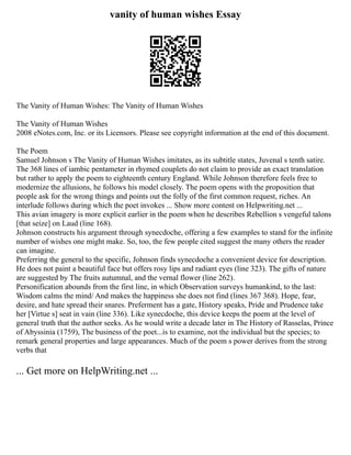 vanity of human wishes Essay
The Vanity of Human Wishes: The Vanity of Human Wishes
The Vanity of Human Wishes
2008 eNotes.com, Inc. or its Licensors. Please see copyright information at the end of this document.
The Poem
Samuel Johnson s The Vanity of Human Wishes imitates, as its subtitle states, Juvenal s tenth satire.
The 368 lines of iambic pentameter in rhymed couplets do not claim to provide an exact translation
but rather to apply the poem to eighteenth century England. While Johnson therefore feels free to
modernize the allusions, he follows his model closely. The poem opens with the proposition that
people ask for the wrong things and points out the folly of the first common request, riches. An
interlude follows during which the poet invokes ... Show more content on Helpwriting.net ...
This avian imagery is more explicit earlier in the poem when he describes Rebellion s vengeful talons
[that seize] on Laud (line 168).
Johnson constructs his argument through synecdoche, offering a few examples to stand for the infinite
number of wishes one might make. So, too, the few people cited suggest the many others the reader
can imagine.
Preferring the general to the specific, Johnson finds synecdoche a convenient device for description.
He does not paint a beautiful face but offers rosy lips and radiant eyes (line 323). The gifts of nature
are suggested by The fruits autumnal, and the vernal flower (line 262).
Personification abounds from the first line, in which Observation surveys humankind, to the last:
Wisdom calms the mind/ And makes the happiness she does not find (lines 367 368). Hope, fear,
desire, and hate spread their snares. Preferment has a gate, History speaks, Pride and Prudence take
her [Virtue s] seat in vain (line 336). Like synecdoche, this device keeps the poem at the level of
general truth that the author seeks. As he would write a decade later in The History of Rasselas, Prince
of Abyssinia (1759), The business of the poet...is to examine, not the individual but the species; to
remark general properties and large appearances. Much of the poem s power derives from the strong
verbs that
... Get more on HelpWriting.net ...
 