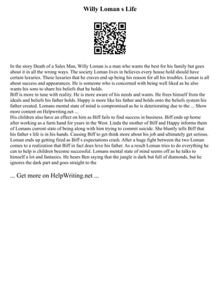 Willy Loman s Life
In the story Death of a Sales Man, Willy Loman is a man who wants the best for his family but goes
about it in all the wrong ways. The society Loman lives in believes every house hold should have
certain luxuries. These luxuries that he craves end up being his reason for all his troubles. Loman is all
about success and appearances. He is someone who is concerned with being well liked as he also
wants his sons to share his beliefs that he holds.
Biff is more in tune with reality. He is more aware of his needs and wants. He frees himself from the
ideals and beliefs his father holds. Happy is more like his father and holds onto the beliefs system his
father created. Lomans mental state of mind is compromised as he is deteriorating due to the ... Show
more content on Helpwriting.net ...
His children also have an effect on him as Biff fails to find success in business. Biff ends up home
after working as a farm hand for years in the West. Linda the mother of Biff and Happy informs them
of Lomans current state of being along with him trying to commit suicide. She bluntly tells Biff that
his father s life is in his hands. Causing Biff to get think more about his job and ultimately get serious.
Loman ends up getting fired as Biff s expectations crash. After a huge fight between the two Loman
comes to a realization that Biff in fact does love his father. As a result Loman tries to do everything he
can to help is children become successful. Lomans mental state of mind seems off as he talks to
himself a lot and fantasies. He hears Ben saying that the jungle is dark but full of diamonds, but he
ignores the dark part and goes straight to the
... Get more on HelpWriting.net ...
 