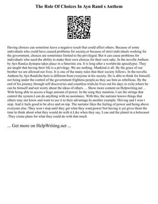 The Role Of Choices In Ayn Rand s Anthem
Having choices can sometime leave a negative result that could affect others. Because of some
individuals who could have caused problems for society,or because of strict individuals working for
the government, choices are sometimes limited to the privileged. But it can cause problems for
individuals who need the ability to make their own choices for their own sake. In the novella Anthem
by Ayn Rand,a dystopia takes place in a futuristic era. It is long after a worldwide apocalypse. They
are taught that having their life is a privilege. We are nothing. Mankind is all. By the grace of our
brother we are allowed our lives. It is one of the many rules that their society follows. In the novella
Anthem by Ayn Rand,the hero is different from everyone in his society. He is able to think for himself,
not being under the control of the government frightens people;as they see him as rebellious. By the
end of his journey through self discoveries and countless trials,he lives out his days in exile;where he
can be himself and not worry about the ideas of others. ... Show more content on Helpwriting.net ...
With being able to access a huge amount of power. In the song they mention, I see the strings that
control the system.I can do anything with no assistance. With this, the narrator knows things that
others may not know and want to use it to their advantage.In another example. Driving and I won t
stop. And it feels good to be alive and on top. The narrator likes the feeling of power and being above
everyone else. They won t stop until they get what they want,power.Not having it yet gives them the
time to think about what they would do with it.Like when they say, I can end the planet in a holocaust
.They create plans for what they could do with that much
... Get more on HelpWriting.net ...
 