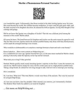 Merlin s Phenomenon-Personal Narrative
ever touched her again. Unfortunately, that threat resulted in the duke locking Igraine away for years.
Her room became her world. Her children became motherless. It wasn t until the girls grew older, and
the duke secured in his daughters devotion, he released his hold on Igraine. Giving little thought of her
comings and goings.
Did he not know that Igraine was a daughter of Avalon? That she was a delicate jewel among the
treasures of the world? Merlin asked.
Of course he knew. The bond between his kingdom and Avalon was the main reason he agreed to wed.
The fact that even now, Igraine retains the eternal youthful beauty only those with fairy blood possess,
at first made the arranged marriage even sweeter.
Who would be so dishonorable as to sanction a marriage between a beast and such a rare beauty?
Kensa looked at ... Show more content on Helpwriting.net ...
It is a celebration of a new age. Igraine lowered her eyes, as she once more reached for Merlin s hand,
placing it discreetly under the tapestry on her lap and her stomach.
What took you so long? Uther growled.
Startled, Merlin quickly stood, nearly knocking Igraine s tapestry on the floor. I came the moment you
sent for me. Merlin tried to steady his voice, but his words came out in a high pitched youthful tenor.
Taking a deep breath, he calmed his wits long enough to add, I did not wish to interrupt your meeting.
How considerate.
So, I am here. What now? This time Merlin s words were those of the ancients. The voice he reserved
for arrogant High Kings.
As I am sure you know, dear boy prophet. Uther sneered, eyes narrows, jaw momentarily clinched.
The Bodmin Moor battle has added to our need for heighten
... Get more on HelpWriting.net ...
 