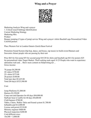 Wing and a Prayer
Marketing Analysis Wing and a prayer
1. Critical issue/Challenge Identification
Current Marketing Strategy
Marketing Mix:
Product
Bungee jumping (2 types of jump) service Wing and a prayer t shirts Baseball caps Personalized Video
Colorful posters
Place Western Fair in London Ontario Zurich Bean Festival
Promotion Sound System (hip hop, dance, and house, rap music) to build crowd Banners and
Souvenirs Attract people who are passing by their tent
Price $65 for first jump $55 for second jump $10 20 for shirts and baseball cap $4 6 for posters $25
for personalized video Target Market: Thrill seeking male aged 18 25 People who want to experience
adrenaline rush and ... Show more content on Helpwriting.net ...
Gross income:
70 jumps $4,200.00
20 videos $750.00
25 t shirts $375.00
20 posters $100.00
Total (per day) $5,425.00
Total (60 days) $325,500.00
Cost:
Jump Platforms $1,000.00
Harness $2,250.00
Crane rent and Operator for 60 days $84,000.00
Staff per hour (2 staffs) for 60 days $9,600.00
Cloth banners $700.00
Tables, Chairs, Walkie Takie and Sound system $1,700.00
Inflatable pad $12,000.00
License and permit $310.00
Ministry engineer $400.00
Physical inspection $200.00
Cord different sizes:
10x300 = 3,000.00
 