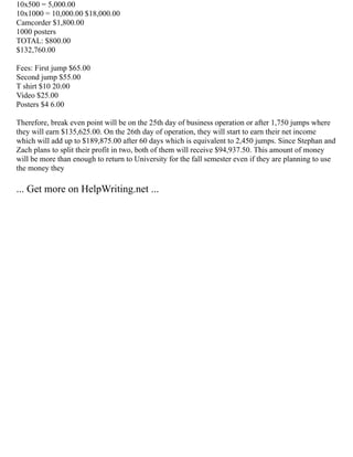 10x500 = 5,000.00
10x1000 = 10,000.00 $18,000.00
Camcorder $1,800.00
1000 posters
TOTAL: $800.00
$132,760.00
Fees: First jump $65.00
Second jump $55.00
T shirt $10 20.00
Video $25.00
Posters $4 6.00
Therefore, break even point will be on the 25th day of business operation or after 1,750 jumps where
they will earn $135,625.00. On the 26th day of operation, they will start to earn their net income
which will add up to $189,875.00 after 60 days which is equivalent to 2,450 jumps. Since Stephan and
Zach plans to split their profit in two, both of them will receive $94,937.50. This amount of money
will be more than enough to return to University for the fall semester even if they are planning to use
the money they
... Get more on HelpWriting.net ...
 