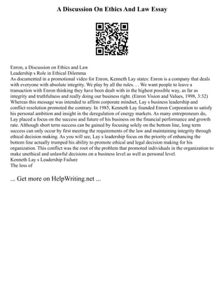 A Discussion On Ethics And Law Essay
Enron, a Discussion on Ethics and Law
Leadership s Role in Ethical Dilemma
As documented in a promotional video for Enron, Kenneth Lay states: Enron is a company that deals
with everyone with absolute integrity. We play by all the rules. . . We want people to leave a
transaction with Enron thinking they have been dealt with in the highest possible way, as far as
integrity and truthfulness and really doing our business right. (Enron Vision and Values, 1998, 3:32)
Whereas this message was intended to affirm corporate mindset, Lay s business leadership and
conflict resolution promoted the contrary. In 1985, Kenneth Lay founded Enron Corporation to satisfy
his personal ambition and insight in the deregulation of energy markets. As many entrepreneurs do,
Lay placed a focus on the success and future of his business on the financial performance and growth
rate. Although short term success can be gained by focusing solely on the bottom line, long term
success can only occur by first meeting the requirements of the law and maintaining integrity through
ethical decision making. As you will see, Lay s leadership focus on the priority of enhancing the
bottom line actually trumped his ability to promote ethical and legal decision making for his
organization. This conflict was the root of the problem that promoted individuals in the organization to
make unethical and unlawful decisions on a business level as well as personal level.
Kenneth Lay s Leadership Failure
The loss of
... Get more on HelpWriting.net ...
 