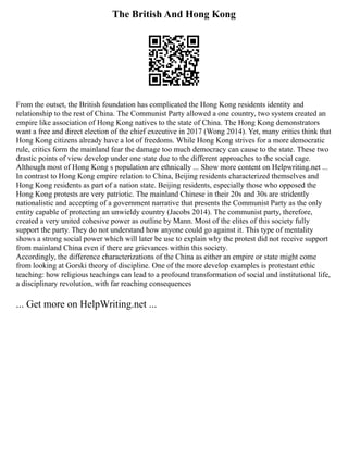 The British And Hong Kong
From the outset, the British foundation has complicated the Hong Kong residents identity and
relationship to the rest of China. The Communist Party allowed a one country, two system created an
empire like association of Hong Kong natives to the state of China. The Hong Kong demonstrators
want a free and direct election of the chief executive in 2017 (Wong 2014). Yet, many critics think that
Hong Kong citizens already have a lot of freedoms. While Hong Kong strives for a more democratic
rule, critics form the mainland fear the damage too much democracy can cause to the state. These two
drastic points of view develop under one state due to the different approaches to the social cage.
Although most of Hong Kong s population are ethnically ... Show more content on Helpwriting.net ...
In contrast to Hong Kong empire relation to China, Beijing residents characterized themselves and
Hong Kong residents as part of a nation state. Beijing residents, especially those who opposed the
Hong Kong protests are very patriotic. The mainland Chinese in their 20s and 30s are stridently
nationalistic and accepting of a government narrative that presents the Communist Party as the only
entity capable of protecting an unwieldy country (Jacobs 2014). The communist party, therefore,
created a very united cohesive power as outline by Mann. Most of the elites of this society fully
support the party. They do not understand how anyone could go against it. This type of mentality
shows a strong social power which will later be use to explain why the protest did not receive support
from mainland China even if there are grievances within this society.
Accordingly, the difference characterizations of the China as either an empire or state might come
from looking at Gorski theory of discipline. One of the more develop examples is protestant ethic
teaching: how religious teachings can lead to a profound transformation of social and institutional life,
a disciplinary revolution, with far reaching consequences
... Get more on HelpWriting.net ...
 