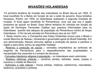 INVASÕES HOLANDESAS
A primeira tentativa de invasão dos holandeses no Brasil deu-se em 1624. O
local escolhido foi a Bahia em função de ser a sede do governo. Essa tentativa
fracassou. Porém, em 1630, os holandeses realizaram a segunda investida de
invasão. O local agora escolhido foi Pernambuco, uma vez que era a região
produtora de açúcar no Brasil. Essa última tentativa foi vitoriosa em função da
ajuda de Domingos Fernandes Calabar que passava informações para os
holandeses quando dos ataques da população de Pernambuco contra as forças
holandesas. O fim da luta armada em Pernambuco deu-se em 1637.
 Neste mesmo ano, a Companhia das Índias Ocidentais enviou para o Brasil o
conde Maurício de Nassau, nomeando-o governador-geral do Brasil holandês. Em
sua administração, Nassau procurou agilizar a produção de açúcar e pacificar a
região e para tanto, tomou as seguintes medidas:
. Reativou a produção de açúcar – concedeu empréstimos ao senhores de
engenho de Pernambuco para o reaparelhamento das propriedades, a
recuperação dos canaviais e a compra de escravos;
. Concedeu tolerância religiosa à população – os holandeses eram calvinistas;
. Realizou reformas urbanas – construiu pontes, estradas, casas, praças e
construiu a cidade de Maurícia.
. Estimulou a vida cultural – trouxe artistas, médicos, astrônomos, naturalistas,
botânicos, arquitetos e pintores.

 