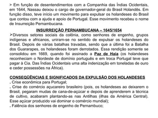 > Em função de desentendimentos com a Companhia das Índias Ocidentais,
em 1644, Nassau deixou o cargo de governador-geral do Brasil Holandês. Em
função disso, teve início um movimento para expulsar os holandeses do Brasil
que contou com a ajuda e apoio de Portugal. Esse movimento recebeu o nome
de Insurreição Pernambucana.
INSURREIÇÃO PERNAMBUCANA – 1645/1654
Diversos setores sociais da colônia, como senhores de engenho, grupos
indígenas e africanos, uniram-se no sentido de expulsar os holandeses do
Brasil. Depois de várias batalhas travadas, sendo que a última foi a Batalha
dos Guararapes, os holandeses foram derrotados. Essa rendição somente se
consolidou em 1669, quando foi assinado a Paz de Haia (os holandeses
reconheciam o Nordeste de domínio português e em troca Portugal teve que
pagar à Cia. Das Índias Ocidentais uma alta indenização em toneladas de ouro
e ceder possessões na África).
CONSEQÜÊNCIAS E SIGNIFICADOS DA EXPULSÃO DOS HOLANDESES
. Crise econômica para Portugal;
. Crise do comércio açucareiro brasileiro (pois, os holandeses ao deixarem o
Brasil, pegaram mudas de cana-de-açúcar e depois de aprenderem a técnica
de cultivo, acabaram plantando-as nas Antilhas (ilhas da América Central).
Esse açúcar produzido vai dominar o comércio mundial);
. Falência dos senhores de engenho de Pernambuco;

 
