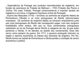 . Dependência de Portugal aos produtos manufaturados da Inglaterra, em
função da assinatura do Tratado de Methuen – 1703 (Tratado dos Panos e
Vinhos. Por esse Tratado, Portugal comprometia-se a importar tecidos da
Inglaterra e em troca, a Inglaterra importava vinhos de Portugal);
. Guerra dos Mascates (1710) – envolveu os senhores de engenho falidos de
Pernambuco (Olinda) e os ricos portugueses de Recife (denominados
mascates). Os senhores de engenho falidos ao tomarem empréstimos junto
aos ricos portugueses de Recife não conseguiram pagar; com isso surgiram
hostilidades entre ambos. Até que os ricos comerciantes portugueses
solicitaram ao rei de Portugal elevar Recife à categoria de vila, já que antes
pertencia a Olinda. O rei atendeu ao pedido dos comerciantes. Esse fato
serviu como estopim da guerra. Em 1711, o governo português interveio na
região e reprimiu duramente os líderes dos senhores de engenho. Por fim,
Recife tornou-se capital de Pernambuco e Olinda perdeu a condição de centro
econômico e político.

 