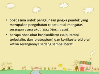 • obat asma untuk penggunaan jangka pendek yang
merupakan pengobatan cepat untuk mengatasi
serangan asma akut (short-term relief).
• berupa obat-obat bronkodilator (salbutamol,
terbutalin, dan ipratropium) dan kortikosteroid oral
ketika serangannya sedang sampai berat.
17
 