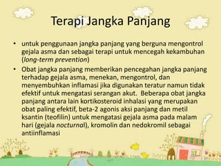 Farmakologi Sosial_Rina Yuniarti, S.Farm,
APT.
19
Terapi Jangka Panjang
• untuk penggunaan jangka panjang yang berguna mengontrol
gejala asma dan sebagai terapi untuk mencegah kekambuhan
(long-term prevention)
• Obat jangka panjang memberikan pencegahan jangka panjang
terhadap gejala asma, menekan, mengontrol, dan
menyembuhkan inflamasi jika digunakan teratur namun tidak
efektif untuk mengatasi serangan akut. Beberapa obat jangka
panjang antara lain kortikosteroid inhalasi yang merupakan
obat paling efektif, beta-2 agonis aksi panjang dan metil
ksantin (teofilin) untuk mengatasi gejala asma pada malam
hari (gejala nocturnal), kromolin dan nedokromil sebagai
antiinflamasi
 