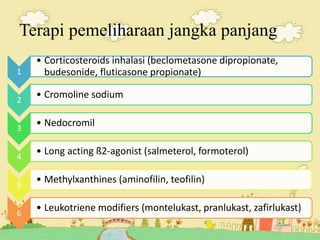 Terapi pemeliharaan jangka panjang
1
• Corticosteroids inhalasi (beclometasone dipropionate,
budesonide, fluticasone propionate)
2
• Cromoline sodium
3
• Nedocromil
4
• Long acting ß2-agonist (salmeterol, formoterol)
5
• Methylxanthines (aminofilin, teofilin)
6
• Leukotriene modifiers (montelukast, pranlukast, zafirlukast)
 